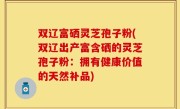 双辽富硒灵芝孢子粉(双辽出产富含硒的灵芝孢子粉：拥有健康价值的天然补品)