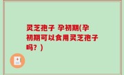 灵芝孢子 孕初期(孕初期可以食用灵芝孢子吗？)
