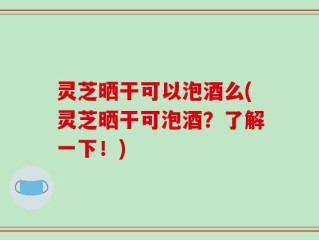 灵芝晒干可以泡酒么(灵芝晒干可泡酒？了解一下！)