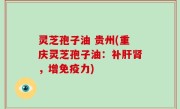 灵芝孢子油 贵州(重庆灵芝孢子油：补肝肾，增免疫力)