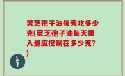 灵芝孢子油每天吃多少克(灵芝孢子油每天摄入量应控制在多少克？)