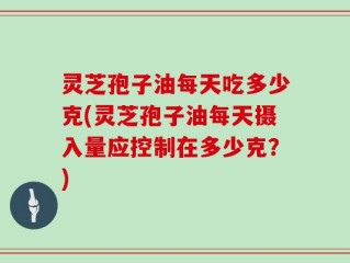 灵芝孢子油每天吃多少克(灵芝孢子油每天摄入量应控制在多少克？)