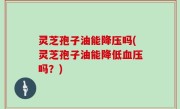 灵芝孢子油能降压吗(灵芝孢子油能降低血压吗？)
