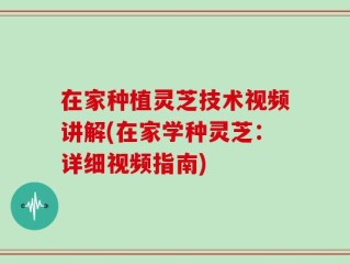 在家种植灵芝技术视频讲解(在家学种灵芝：详细视频指南)