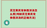 灵芝黄芪党参西洋汤怎么煮(炖制灵芝黄芪党参西洋汤的正确方法)