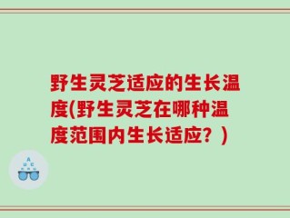 野生灵芝适应的生长温度(野生灵芝在哪种温度范围内生长适应？)