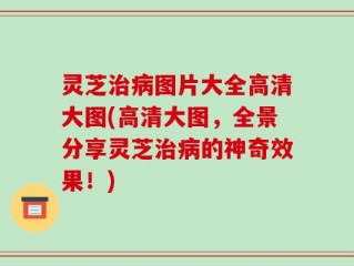 灵芝治病图片大全高清大图(高清大图，全景分享灵芝治病的神奇效果！)