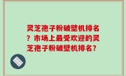 灵芝孢子粉破壁机排名？市场上最受欢迎的灵芝孢子粉破壁机排名？