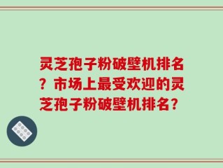 灵芝孢子粉破壁机排名？市场上最受欢迎的灵芝孢子粉破壁机排名？