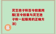 灵芝孢子粉百令胶囊同服(百令胶囊与灵芝孢子粉一起服用的正确方法)