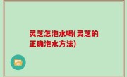 灵芝怎泡水喝(灵芝的正确泡水方法)