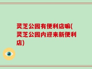 灵芝公园有便利店嘛(灵芝公园内迎来新便利店)