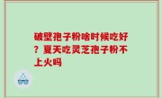 破壁孢子粉啥时候吃好？夏天吃灵芝孢子粉不上火吗