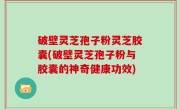 破壁灵芝孢子粉灵芝胶囊(破壁灵芝孢子粉与胶囊的神奇健康功效)