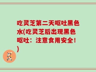 吃灵芝第二天呕吐黑色水(吃灵芝后出现黑色呕吐：注意食用安全！)