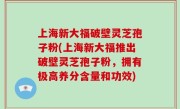 上海新大福破壁灵芝孢子粉(上海新大福推出破壁灵芝孢子粉，拥有极高养分含量和功效)