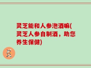 灵芝能和人参泡酒嘛(灵芝人参自制酒，助您养生保健)