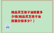 精品灵芝孢子油胶囊多少钱(精品灵芝孢子油胶囊价格多少？)