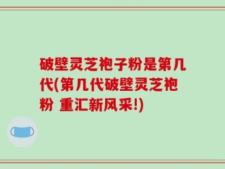 破壁灵芝袍子粉是第几代(第几代破壁灵芝袍粉 重汇新风采!)
