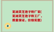芜湖灵芝孢子粉厂家(芜湖灵芝孢子粉工厂，质量保证，价格实惠)