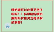 喂奶期可以吃灵芝孢子粉吗？？科学解析喂奶期妈妈食用灵芝孢子粉的利弊？