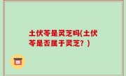 土伏苓是灵芝吗(土伏苓是否属于灵芝？)