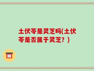 土伏苓是灵芝吗(土伏苓是否属于灵芝？)