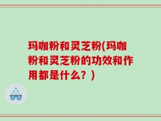 玛咖粉和灵芝粉(玛咖粉和灵芝粉的功效和作用都是什么？)
