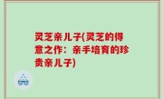 灵芝亲儿子(灵芝的得意之作：亲手培育的珍贵亲儿子)