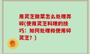 用灵芝做菜怎么处理弄碎(使用灵芝料理的技巧：如何处理和使用碎灵芝？)