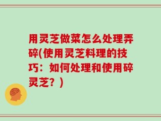 用灵芝做菜怎么处理弄碎(使用灵芝料理的技巧：如何处理和使用碎灵芝？)