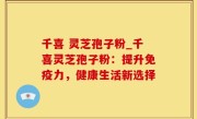 千喜 灵芝孢子粉_千喜灵芝孢子粉：提升免疫力，健康生活新选择