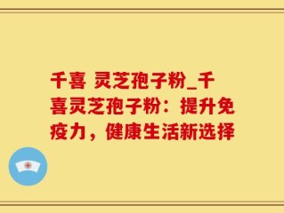 千喜 灵芝孢子粉_千喜灵芝孢子粉：提升免疫力，健康生活新选择