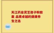 天江药业灵芝孢子粉胶囊 品质卓越的健康养生之选