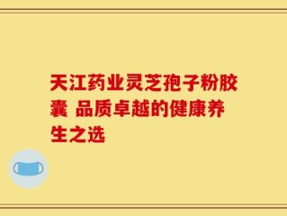 天江药业灵芝孢子粉胶囊 品质卓越的健康养生之选