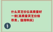 什么灵芝价位高质量好一些(高质量灵芝价格昂贵，值得购买)