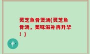 灵芝鱼骨煲汤(灵芝鱼骨汤，美味滋补再升华！)