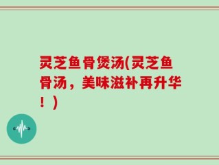 灵芝鱼骨煲汤(灵芝鱼骨汤，美味滋补再升华！)