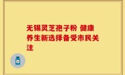 无锡灵芝孢子粉 健康养生新选择备受市民关注