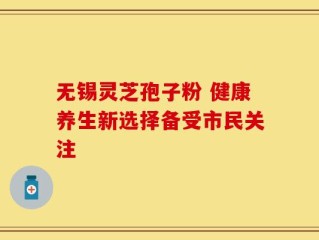 无锡灵芝孢子粉 健康养生新选择备受市民关注