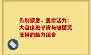 告别疲惫，重拾活力：大盘山孢子粉与破壁灵芝粉的魅力组合