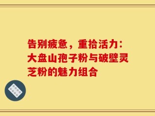 告别疲惫，重拾活力：大盘山孢子粉与破壁灵芝粉的魅力组合