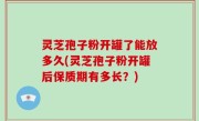 灵芝孢子粉开罐了能放多久(灵芝孢子粉开罐后保质期有多长？)