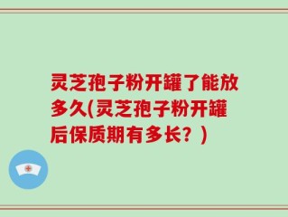 灵芝孢子粉开罐了能放多久(灵芝孢子粉开罐后保质期有多长？)