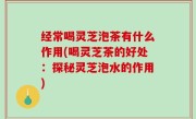 经常喝灵芝泡茶有什么作用(喝灵芝茶的好处：探秘灵芝泡水的作用)
