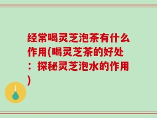 经常喝灵芝泡茶有什么作用(喝灵芝茶的好处：探秘灵芝泡水的作用)