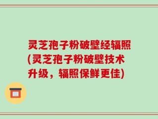 灵芝孢子粉破壁经辐照(灵芝孢子粉破壁技术升级，辐照保鲜更佳)