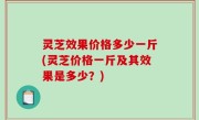 灵芝效果价格多少一斤(灵芝价格一斤及其效果是多少？)