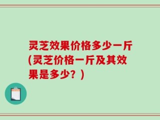 灵芝效果价格多少一斤(灵芝价格一斤及其效果是多少？)