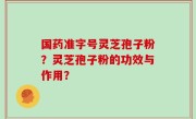 国药准字号灵芝孢子粉？灵芝孢子粉的功效与作用？